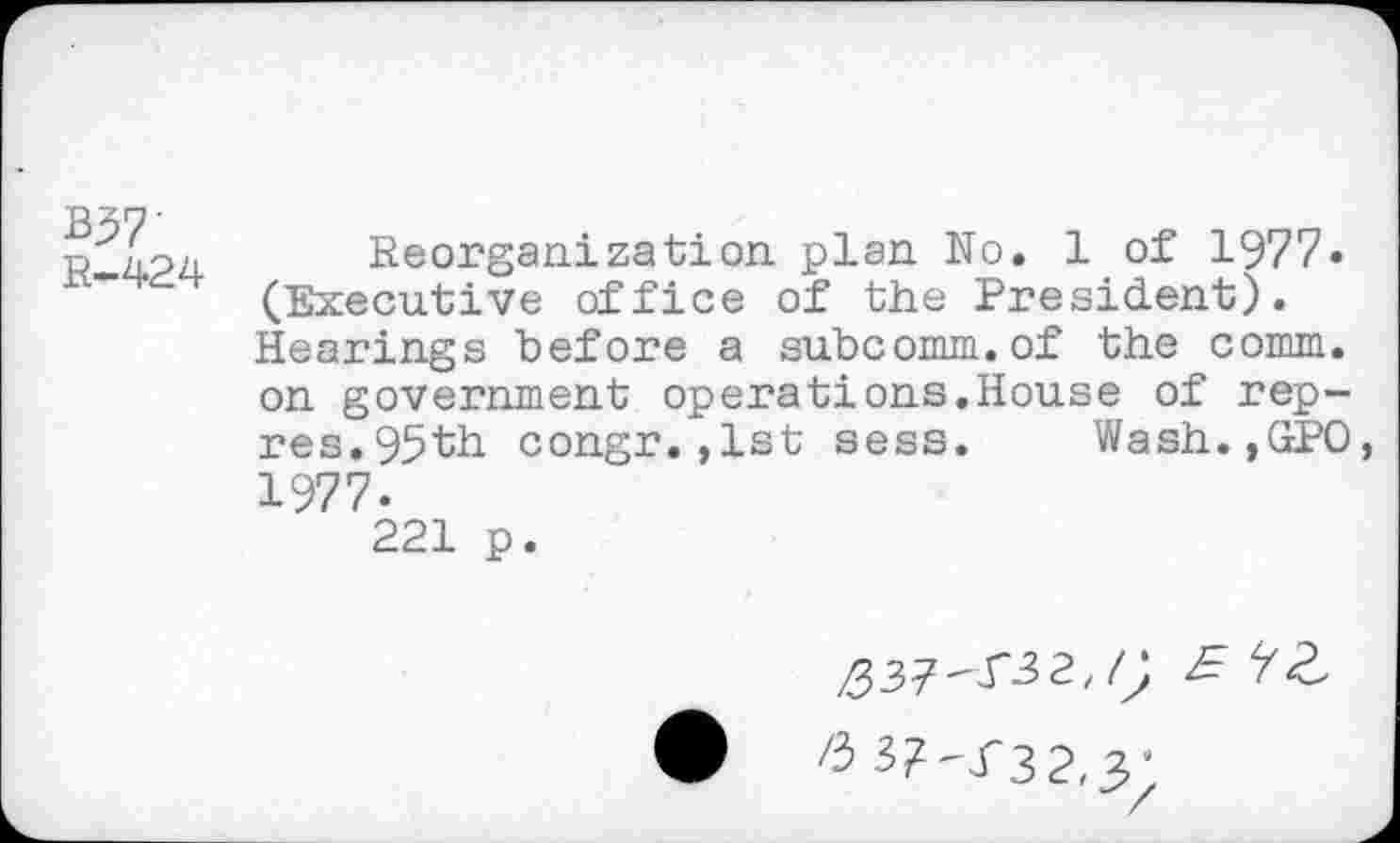 ﻿B57' R-424
Reorganization plan No. 1 of 1977« (Executive office of the President). Hearings before a subcomm.of the comm, on government operations.House of rep-res.95th congr.,1st sess. Wash.,GPO 1977.
221 p.
£37^32,/; £